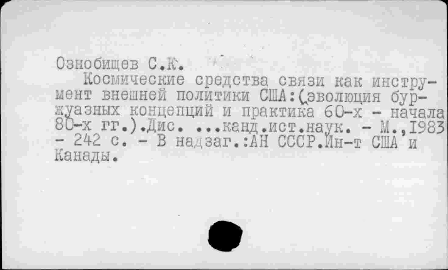 ﻿Ознобищев С. К.
Космические средства связи как инструмент внешней политики США: ^эволюция буржуазных концепций и практика 60-х - начала 80-х гг.).Дис. ...канд.ист.наук. - М.,1983 - 242 с. - В надзаг.:АН СССР.Ин-т США и Канады.